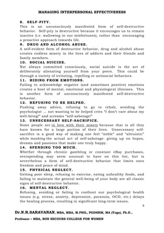 MANAGING INTERPERSONAL EFFECTIVENESS
9
Dr.N.R.SARAVANAN, MBA, MBA, M.PHIL, PGDHRM, MA (Yoga), Ph.D.,
Professor – MBA, BON SECOURS COLLEGE FOR WOMEN
8. SELF-PITY.
This is an unconsciously manifested form of self-destructive
behavior. Self-pity is destructive because it encourages us to remain
inactive (i.e. wallowing in our misfortunes), rather than encouraging
a proactive approach towards life.
9. DRUG AND ALCOHOL ABUSE.
A self-evident form of destructive behavior, drug and alcohol abuse
creates endless misery in the lives of addicts and their friends and
family members.
10. SOCIAL SUICIDE.
Not always committed consciously, social suicide is the act of
deliberately alienating yourself from your peers. This could be
through a variety of irritating, repelling or antisocial behaviors.
11. HIDING FROM EMOTIONS.
Failing to acknowledge negative (and sometimes positive) emotions
creates a host of mental, emotional and physiological illnesses. This
is another form of unconsciously manifested self-destructive
behavior.
12. REFUSING TO BE HELPED.
Pushing away advice, refusing to go to rehab, avoiding the
psychologist … not wanting to be helped cries “I don’t care about my
well-being!” and screams “self-sabotage!”
13. UNNECESSARY SELF-SACRIFICE.
Some people are in love with their misery because that is all they
have known for a large portion of their lives. Unnecessary self-
sacrifice is a good way of making one feel “noble” and “altruistic”
while masking the actual act of self-sabotage: giving up on hopes,
dreams and passions that make one truly happy.
14. SPENDING TOO MUCH.
Whether through chronic gambling or constant eBay purchases,
overspending may seem unusual to have on this list, but is
nevertheless a form of self-destructive behavior that limits ones
freedom and peace of mind.
15. PHYSICAL NEGLECT.
Getting poor sleep, refusing to exercise, eating unhealthy foods, and
failing to maintain the general well-being of your body are all classic
signs of self-destructive behavior.
16. MENTAL NEGLECT.
Refusing, avoiding or failing to confront our psychological health
issues (e.g. stress, anxiety, depression, paranoia, OCD, etc.) delays
the healing process, resulting in significant long-term issues.
 