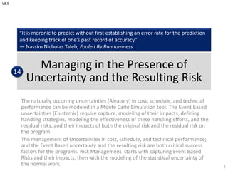 Managing in the Presence of
Uncertainty and the Resulting Risk
The naturally occurring uncertainties (Aleatory) in cost, schedule, and techncial
performance can be modeled in a Monte Carlo Simulation tool. The Event Based
uncertainties (Epistemic) require capture, modeling of their impacts, defining
handling strategies, modeling the effectiveness of these handling efforts, and the
residual risks, and their impacts of both the original risk and the residual risk on
the program.
The management of Uncertainties in cost, schedule, and technical performance;
and the Event Based uncertainty and the resulting risk are both critical success
factors for the programs. Risk Management starts with capturing Event Based
Risks and their impacts, then with the modeling of the statistical uncertainty of
the normal work. 1
“It is moronic to predict without first establishing an error rate for the prediction
and keeping track of one’s past record of accuracy”
— Nassim Nicholas Taleb, Fooled By Randomness
14
V8.5
 