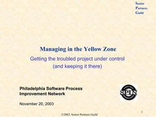 Senior
                                                   Partners
                                                   Guild




          Managing in the Yellow Zone
     Getting the troubled project under control
               (and keeping it there)



Philadelphia Software Process
Improvement Network

November 20, 2003
                                                      1
                    ©2003, Senior Partners Guild
 