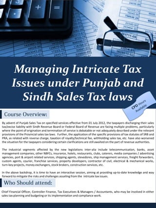 Retail Marketing Workshop Series




        Managing Intricate Tax
       Issues under Punjab and
         Sindh Sales Tax laws
                                   :
By advent of Punjab Sales Tax on specified services effective from 01 July 2012, the taxpayers discharging their sales
tax/excise liability with Sindh Revenue Board or Federal Board of Revenue are facing multiple problems, particularly
where the point of origination and termination of service is debatable or not adequately described under the relevant
provisions of the Provincial sales tax laws. Further, the application of the specific provisions of tax statutes of SRB and
PRA, as related with reverse charge, taxation of royalty/technical fee, withholding sales tax, etc. have also worsened
the situation for the taxpayers considering certain clarifications are still awaited on the part of revenue authorities.

The industrial segments affected by the new legislations inter-alia include telecommunication, banks, asset
management companies, other NBFCs, insurance, hotels, restaurants, clubs, caterers, media companies / advertising
agencies, port & airport related services, shipping agents, stevedores, ship management services, freight forwarders,
custom agents, courier, franchise services, property developers, contractor of civil, electrical & mechanical works,
turn-key projects, money exchangers, stock brokers, construction services, etc.

In the above backdrop, it is time to have an interactive session, aiming at providing up-to-date knowledge and way
forward to mitigate the risks and challenges assailing from the intricate tax issues.

                                       :
Chief Financial Officer, Controller Finance, Tax Executives & Managers / Accountants, who may be involved in either
sales tax planning and budgeting or its implementation and compliance work.
 