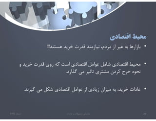 ‫اقتصادي‬ ‫محيط‬
•
‫هستند‬ ‫خريد‬ ‫قدرت‬ ‫نيازمند‬ ،‫مردم‬ ‫از‬ ‫غير‬ ‫به‬ ‫بازارها‬
!!!
•
‫و‬ ‫خريد‬ ‫قدرت‬ ‫روي‬ ‫كه‬ ‫است‬ ‫اقتصادي‬ ‫عوامل‬ ‫شامل‬ ‫اقتصادي‬ ‫محيط‬
‫گذارد‬ ‫مي‬ ‫تاثير‬ ‫مشتري‬ ‫كردن‬ ‫خرج‬ ‫نحوه‬
.
•
‫گيرند‬ ‫مي‬ ‫شكل‬ ‫اقتصادي‬ ‫عوامل‬ ‫از‬ ‫زيادي‬ ‫ميزان‬ ‫به‬ ،‫خريد‬ ‫عادات‬
.
‫تابستان‬
1401 ‫خدمات‬ ‫و‬ ‫محصوﻻت‬ ‫بازاريابي‬ 29
 