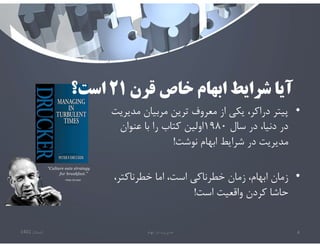 ‫قرن‬ ‫خاص‬ ‫ابهام‬ ‫شرايط‬ ‫آيا‬
٢١
‫است؟‬
•
‫م‬ ‫مربيان‬ ‫ترين‬ ‫معروف‬ ‫از‬ ‫يكي‬ ،‫دراكر‬ ‫پيتر‬
‫ديريت‬
‫سال‬ ‫در‬ ،‫دنيا‬ ‫در‬
١٩٨٠
‫عنوان‬ ‫با‬ ‫را‬ ‫كتاب‬ ‫اولين‬
‫نوشت‬ ‫ابهام‬ ‫شرايط‬ ‫در‬ ‫مديريت‬
!
•
‫خطرناكتر‬ ‫اما‬ ،‫است‬ ‫خطرناكي‬ ‫زمان‬ ،‫ابهام‬ ‫زمان‬
،
‫است‬ ‫واقعيت‬ ‫كردن‬ ‫حاشا‬
!
‫تابستان‬
1401 ‫ابهام‬ ‫در‬ ‫مديريت‬ 4
 