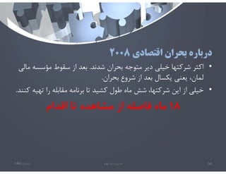 ‫اقتصادي‬ ‫بحران‬ ‫درباره‬
٢٠٠٨
•
‫شدند‬ ‫بحران‬ ‫متوجه‬ ‫دير‬ ‫خيلي‬ ‫شركتها‬ ‫اكثر‬
.
‫مؤسس‬ ‫سقوط‬ ‫از‬ ‫بعد‬
‫مالي‬ ‫ه‬
‫بحران‬ ‫شروع‬ ‫از‬ ‫بعد‬ ‫يكسال‬ ‫يعني‬ ،‫لمان‬
.
•
‫ته‬ ‫را‬ ‫مقابله‬ ‫برنامه‬ ‫تا‬ ‫كشيد‬ ‫طول‬ ‫ماه‬ ‫شش‬ ،‫شركتها‬ ‫اين‬ ‫از‬ ‫خيلي‬
‫كنند‬ ‫يه‬
.
١٨
‫اقدام‬ ‫تا‬ ‫مشاهده‬ ‫از‬ ‫فاصله‬ ‫ماه‬
‫تابستان‬
1401 ‫ابهام‬ ‫در‬ ‫مديريت‬ 50
 