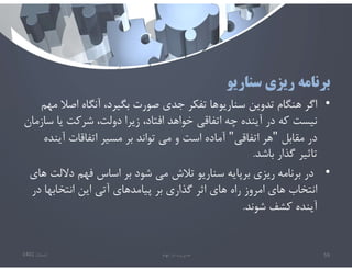 ‫سناريو‬ ‫ريزي‬ ‫برنامه‬
•
‫اصﻼ‬ ‫آنگاه‬ ،‫بگيرد‬ ‫صورت‬ ‫جدي‬ ‫تفكر‬ ‫سناريوها‬ ‫تدوين‬ ‫هنگام‬ ‫اگر‬
‫مهم‬
‫س‬ ‫يا‬ ‫شركت‬ ،‫دولت‬ ‫زيرا‬ ،‫افتاد‬ ‫خواهد‬ ‫اتفاقي‬ ‫چه‬ ‫آينده‬ ‫در‬ ‫كه‬ ‫نيست‬
‫ازمان‬
‫مقابل‬ ‫در‬
"
‫اتفاقي‬ ‫هر‬
"
‫آين‬ ‫اتفاقات‬ ‫مسير‬ ‫بر‬ ‫تواند‬ ‫مي‬ ‫و‬ ‫است‬ ‫آماده‬
‫ده‬
‫باشد‬ ‫گذار‬ ‫تاثير‬
.
•
‫دﻻل‬ ‫فهم‬ ‫اساس‬ ‫بر‬ ‫شود‬ ‫مي‬ ‫تﻼش‬ ‫سناريو‬ ‫برپايه‬ ‫ريزي‬ ‫برنامه‬ ‫در‬
‫هاي‬ ‫ت‬
‫د‬ ‫انتخابها‬ ‫اين‬ ‫آتي‬ ‫پيامدهاي‬ ‫بر‬ ‫گذاري‬ ‫اثر‬ ‫هاي‬ ‫راه‬ ‫امروز‬ ‫هاي‬ ‫انتخاب‬
‫ر‬
‫شوند‬ ‫كشف‬ ‫آينده‬
.
‫تابستان‬
1401 ‫ابهام‬ ‫در‬ ‫مديريت‬ 59
 