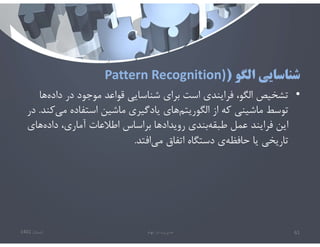 ‫الگو‬ ‫شناسايي‬
)
Pattern Recognition)
•
،‫الگو‬ ‫تشخيص‬
‫ه‬‫داده‬ ‫در‬ ‫موجود‬ ‫قواعد‬ ‫شناسايي‬ ‫براي‬ ‫است‬ ‫فرايندي‬
‫ا‬
‫مي‬ ‫استفاده‬ ‫ماشين‬ ‫يادگيري‬ ‫هاي‬‫الگوريتم‬ ‫از‬ ‫كه‬ ‫ماشيني‬ ‫توسط‬
‫كند‬
.
‫در‬
‫هاي‬‫داده‬ ،‫آماري‬ ‫اطﻼعات‬ ‫براساس‬ ‫رويدادها‬ ‫بندي‬‫طبقه‬ ‫عمل‬ ‫فرايند‬ ‫اين‬
‫افتد‬‫مي‬ ‫اتفاق‬ ‫دستگاه‬ ‫ي‬‫حافظه‬ ‫يا‬ ‫تاريخي‬
.
‫تابستان‬
1401 ‫ابهام‬ ‫در‬ ‫مديريت‬ 61
 