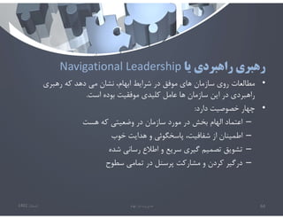 ‫يا‬ ‫راهبردي‬ ‫رهبري‬
Navigational Leadership
•
‫رهبري‬ ‫كه‬ ‫دهد‬ ‫مي‬ ‫نشان‬ ،‫ابهام‬ ‫شرايط‬ ‫در‬ ‫موفق‬ ‫هاي‬ ‫سازمان‬ ‫روي‬ ‫مطالعات‬
‫است‬ ‫بوده‬ ‫موفقيت‬ ‫كليدي‬ ‫عامل‬ ‫ها‬ ‫سازمان‬ ‫اين‬ ‫در‬ ‫راهبردي‬
.
•
‫دارد‬ ‫خصوصيت‬ ‫چهار‬
:
–
‫هست‬ ‫كه‬ ‫وضعيتي‬ ‫در‬ ‫سازمان‬ ‫مورد‬ ‫در‬ ‫بخش‬ ‫الهام‬ ‫اعتماد‬
–
‫خوب‬ ‫هدايت‬ ‫و‬ ‫پاسخگوئي‬ ،‫شفافيت‬ ‫از‬ ‫اطمينان‬
–
‫شده‬ ‫رساني‬ ‫اطﻼع‬ ‫و‬ ‫سريع‬ ‫گيري‬ ‫تصميم‬ ‫تشويق‬
–
‫سطوح‬ ‫تمامي‬ ‫در‬ ‫پرسنل‬ ‫مشاركت‬ ‫و‬ ‫كردن‬ ‫درگير‬
‫تابستان‬
1401 ‫ابهام‬ ‫در‬ ‫مديريت‬ 64
 