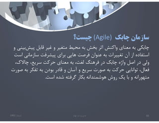 ‫چابك‬ ‫سازمان‬
(Agile)
‫چيست؟‬
‫پي‬ ‫قابل‬ ‫غير‬ ‫و‬ ‫متغير‬ ‫محيط‬ ‫به‬ ‫بخش‬ ‫اثر‬ ‫واكنش‬ ‫معناي‬ ‫به‬ ‫چابكي‬
‫و‬ ‫بيني‬‫ش‬
‫سازما‬ ‫پيشرفت‬ ‫براي‬ ‫هايي‬ ‫فرصت‬ ‫عنوان‬ ‫به‬ ‫تغييرات‬ ‫آن‬ ‫از‬ ‫استفاده‬
‫است‬ ‫ني‬
،‫چاﻻك‬ ،‫سريع‬ ‫حركت‬ ‫معناي‬ ‫به‬ ،‫لغت‬ ‫فرهنگ‬ ‫در‬ ‫چابك‬ ‫واژه‬ ‫اصل‬ ‫در‬ ‫ولي‬
‫ب‬ ‫تفكر‬ ‫به‬ ‫بودن‬ ‫قادر‬ ‫و‬ ‫آسان‬ ‫و‬ ‫سريع‬ ‫صورت‬ ‫به‬ ‫حركت‬ ‫توانايي‬ ،‫فعال‬
‫صورت‬ ‫ه‬
‫است‬ ‫شده‬ ‫گرفته‬ ‫بكار‬ ‫هوشمندانه‬ ‫روش‬ ‫يك‬ ‫با‬ ‫و‬ ‫متهورانه‬
.
‫تابستان‬
1401 ‫ابهام‬ ‫در‬ ‫مديريت‬ 66
 