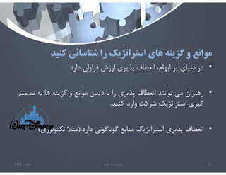 ‫كنيد‬ ‫شناسائي‬ ‫را‬ ‫استراتژيك‬ ‫هاي‬ ‫گزينه‬ ‫و‬ ‫موانع‬
•
‫دارد‬ ‫فراوان‬ ‫ارزش‬ ‫پذيري‬ ‫انعطاف‬ ،‫ابهام‬ ‫پر‬ ‫دنياي‬ ‫در‬
.
•
‫ت‬ ‫به‬ ‫ها‬ ‫گزينه‬ ‫و‬ ‫موانع‬ ‫ديدن‬ ‫با‬ ‫را‬ ‫پذيري‬ ‫انعطاف‬ ‫توانند‬ ‫مي‬ ‫رهبران‬
‫صميم‬
‫كنند‬ ‫وارد‬ ‫شركت‬ ‫استراتژيك‬ ‫گيري‬
.
•
‫دارد‬ ‫گوناگوني‬ ‫منابع‬ ‫استراتژيك‬ ‫پذيري‬ ‫انعطاف‬
).
‫تكنولوژ‬ ‫مثﻼ‬
‫ي‬
(
‫تابستان‬
1401 ‫ابهام‬ ‫در‬ ‫مديريت‬ 77
 