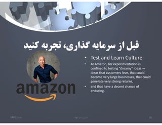‫كنيد‬ ‫تجربه‬ ،‫گذاري‬ ‫سرمايه‬ ‫از‬ ‫قبل‬
• Test and Learn Culture
• At Amazon, for experimentation is
confined to testing “dreamy” Ideas —
ideas that customers love, that could
become very large businesses, that could
generate very strong returns,
• and that have a decent chance of
enduring.
‫تابستان‬
1401 ‫ابهام‬ ‫در‬ ‫مديريت‬ 78
 