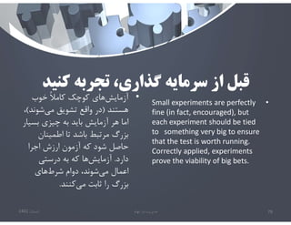 ‫كنيد‬ ‫تجربه‬ ،‫گذاري‬ ‫سرمايه‬ ‫از‬ ‫قبل‬
•
Small experiments are perfectly
fine (in fact, encouraged), but
each experiment should be tied
to something very big to ensure
that the test is worth running.
Correctly applied, experiments
prove the viability of big bets.
‫تابستان‬
1401 ‫ابهام‬ ‫در‬ ‫مديريت‬ 79
•
‫خوب‬ ً‫ﻼ‬‫كام‬ ‫كوچك‬ ‫هاي‬‫آزمايش‬
‫هستند‬
)
‫شوند‬‫مي‬ ‫تشويق‬ ‫واقع‬ ‫در‬
(
،
‫بسي‬ ‫چيزي‬ ‫به‬ ‫بايد‬ ‫آزمايش‬ ‫هر‬ ‫اما‬
‫ار‬
‫اطمينان‬ ‫تا‬ ‫باشد‬ ‫مرتبط‬ ‫بزرگ‬
‫اجرا‬ ‫ارزش‬ ‫آزمون‬ ‫كه‬ ‫شود‬ ‫حاصل‬
‫دارد‬
.
‫درستي‬ ‫به‬ ‫كه‬ ‫ها‬‫آزمايش‬
‫هاي‬‫شرط‬ ‫دوام‬ ،‫شوند‬‫مي‬ ‫اعمال‬
‫كنند‬‫مي‬ ‫ثابت‬ ‫را‬ ‫بزرگ‬
.
 