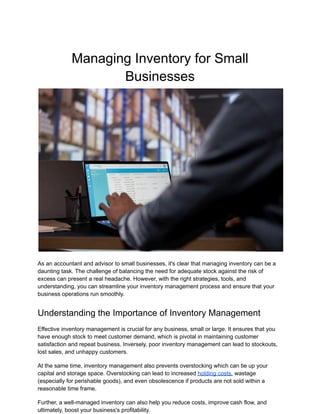 Managing Inventory for Small
Businesses
As an accountant and advisor to small businesses, it's clear that managing inventory can be a
daunting task. The challenge of balancing the need for adequate stock against the risk of
excess can present a real headache. However, with the right strategies, tools, and
understanding, you can streamline your inventory management process and ensure that your
business operations run smoothly.
Understanding the Importance of Inventory Management
Effective inventory management is crucial for any business, small or large. It ensures that you
have enough stock to meet customer demand, which is pivotal in maintaining customer
satisfaction and repeat business. Inversely, poor inventory management can lead to stockouts,
lost sales, and unhappy customers.
At the same time, inventory management also prevents overstocking which can tie up your
capital and storage space. Overstocking can lead to increased holding costs, wastage
(especially for perishable goods), and even obsolescence if products are not sold within a
reasonable time frame.
Further, a well-managed inventory can also help you reduce costs, improve cash flow, and
ultimately, boost your business's profitability.
 