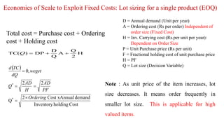 Economies of Scale to Exploit Fixed Costs: Lot sizing for a single product (EOQ)
D = Annual demand (Unit per year)
A = Ordering cost (Rs per order) Independent of
order size (Fixed Cost)
H = Inv. Carrying cost (Rs.per unit per year):
Dependent on Order Size
P = Unit Purchase price (Rs per unit)
F = Fractional holding cost of unit purchase price
H = PF
Q = Lot size (Decision Variable)
Total cost = Purchase cost + Ordering
cost + Holding cost
H
2
Q
A
Q
D
DP
)
(
TC 


Q
 
Cost
holding
Inventory
demand
al
Cost xAnnu
2
Q
2
2
,
0
*
*
Ordering
PF
AD
H
AD
Q
weget
dQ
TC
d





Note : As unit price of the item increases, lot
size decreases. It means order frequently in
smaller lot size. This is applicable for high
valued items.
 