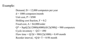 Example:
Demand, D = 12,000 computers per year
d = 1000 computers/month
Unit cost, P = $500
Holding cost fraction, F = 0.2
Fixed cost, A = $4,000/order
Q* = Sqrt[(2)(12000)(4000)/(0.2)(500)] = 980 computers
Cycle inventory = Q/2 = 490
Flow time = Q/2d = 980/(2)(1000) = 0.49 month
Reorder interval, =Q/d= T = 0.98 month
 