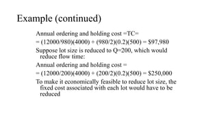 Example (continued)
Annual ordering and holding cost =TC=
= (12000/980)(4000) + (980/2)(0.2)(500) = $97,980
Suppose lot size is reduced to Q=200, which would
reduce flow time:
Annual ordering and holding cost =
= (12000/200)(4000) + (200/2)(0.2)(500) = $250,000
To make it economically feasible to reduce lot size, the
fixed cost associated with each lot would have to be
reduced
 
