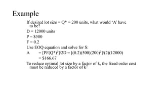 Example
If desired lot size = Q* = 200 units, what would ‘A’ have
to be?
D = 12000 units
P = $500
F = 0.2
Use EOQ equation and solve for S:
A = [PF(Q*)2]/2D = [(0.2)(500)(200)2]/(2)(12000)
= $166.67
To reduce optimal lot size by a factor of k, the fixed order cost
must be reduced by a factor of k2
 