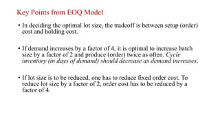 Key Points from EOQ Model
• In deciding the optimal lot size, the tradeoff is between setup (order)
cost and holding cost.
• If demand increases by a factor of 4, it is optimal to increase batch
size by a factor of 2 and produce (order) twice as often. Cycle
inventory (in days of demand) should decrease as demand increases.
• If lot size is to be reduced, one has to reduce fixed order cost. To
reduce lot size by a factor of 2, order cost has to be reduced by a
factor of 4.
 