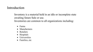 Introduction
Inventory is a material held in an idle or incomplete state
awaiting future Sale or use.
Inventories are common to all organizations including:
 Farms
 Manufactures
 Retailers
 Hospitals
 Universities
 Families, etc
 