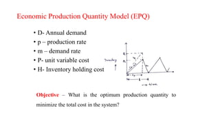 Economic Production Quantity Model (EPQ)
• D- Annual demand
• p – production rate
• m – demand rate
• P- unit variable cost
• H- Inventory holding cost
Objective – What is the optimum production quantity to
minimize the total cost in the system?
 