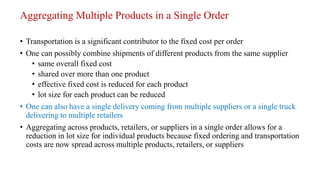 Aggregating Multiple Products in a Single Order
• Transportation is a significant contributor to the fixed cost per order
• One can possibly combine shipments of different products from the same supplier
• same overall fixed cost
• shared over more than one product
• effective fixed cost is reduced for each product
• lot size for each product can be reduced
• One can also have a single delivery coming from multiple suppliers or a single truck
delivering to multiple retailers
• Aggregating across products, retailers, or suppliers in a single order allows for a
reduction in lot size for individual products because fixed ordering and transportation
costs are now spread across multiple products, retailers, or suppliers
 