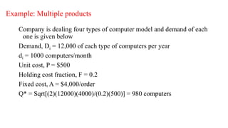 Example: Multiple products
Company is dealing four types of computer model and demand of each
one is given below
Demand, Di = 12,000 of each type of computers per year
di = 1000 computers/month
Unit cost, P = $500
Holding cost fraction, F = 0.2
Fixed cost, A = $4,000/order
Q* = Sqrt[(2)(12000)(4000)/(0.2)(500)] = 980 computers
 