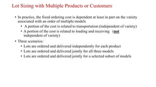 Lot Sizing with Multiple Products or Customers
• In practice, the fixed ordering cost is dependent at least in part on the variety
associated with an order of multiple models
• A portion of the cost is related to transportation (independent of variety)
• A portion of the cost is related to loading and receiving (not
independent of variety)
• Three scenarios:
• Lots are ordered and delivered independently for each product
• Lots are ordered and delivered jointly for all three models
• Lots are ordered and delivered jointly for a selected subset of models
 