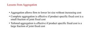 Lessons from Aggregation
• Aggregation allows firm to lower lot size without increasing cost
• Complete aggregation is effective if product specific fixed cost is a
small fraction of joint fixed cost
• Tailored aggregation is effective if product specific fixed cost is a
large fraction of joint fixed cost
 