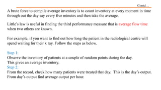 Contd…
A brute force to compile average inventory is to count inventory at every moment in time
through out the day say every five minutes and then take the average.
Little’s law is useful in finding the third performance measure that is average flow time
when two others are known.
For example, if you want to find out how long the patient in the radiological centre will
spend waiting for their x ray. Follow the steps as below.
Step 1:
Observe the inventory of patients at a couple of random points during the day.
This gives an average inventory.
Step 2:
From the record, check how many patients were treated that day. This is the day’s output.
From day’s output find average output per hour.
 