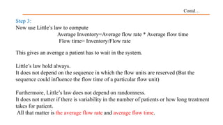 Contd…
Step 3:
Now use Little’s law to compute
Average Inventory=Average flow rate * Average flow time
Flow time= Inventory/Flow rate
This gives an average a patient has to wait in the system.
Little’s law hold always.
It does not depend on the sequence in which the flow units are reserved (But the
sequence could influence the flow time of a particular flow unit)
Furthermore, Little’s law does not depend on randomness.
It does not matter if there is variability in the number of patients or how long treatment
takes for patient.
All that matter is the average flow rate and average flow time.
 
