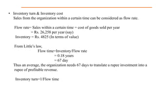 • Inventory turn & Inventory cost
Sales from the organization within a certain time can be considered as flow rate.
Flow rate= Sales within a certain time = cost of goods sold per year
= Rs. 26,258 per year (say)
Inventory = Rs. 4825 (In terms of value)
From Little’s law,
Flow time=Inventory/Flow rate
= 0.18 years
= 67 day
Thus an average, the organization needs 67 days to translate a rupee investment into a
rupee of profitable revenue.
Inventory turn=1/Flow time
 