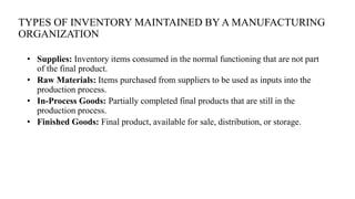 TYPES OF INVENTORY MAINTAINED BY A MANUFACTURING
ORGANIZATION
• Supplies: Inventory items consumed in the normal functioning that are not part
of the final product.
• Raw Materials: Items purchased from suppliers to be used as inputs into the
production process.
• In-Process Goods: Partially completed final products that are still in the
production process.
• Finished Goods: Final product, available for sale, distribution, or storage.
 