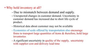 • Why hold inventory at all?
- Due to mismatch between demand and supply.
- Unexpected changes in customer demand. Uncertainty in
customer demand has increased due to short life cycle of
product.
- Historical data about customer may not be available
- Economies of scale offered by transportation also encourage
firms to transport large quantities of items & therefore, hold large
inventories
- A significant uncertainty in quality of the supply, uncertainty
with supplier cost and delivery lead time
 