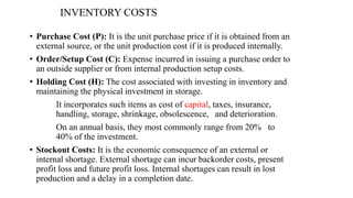 INVENTORY COSTS
• Purchase Cost (P): It is the unit purchase price if it is obtained from an
external source, or the unit production cost if it is produced internally.
• Order/Setup Cost (C): Expense incurred in issuing a purchase order to
an outside supplier or from internal production setup costs.
• Holding Cost (H): The cost associated with investing in inventory and
maintaining the physical investment in storage.
It incorporates such items as cost of capital, taxes, insurance,
handling, storage, shrinkage, obsolescence, and deterioration.
On an annual basis, they most commonly range from 20% to
40% of the investment.
• Stockout Costs: It is the economic consequence of an external or
internal shortage. External shortage can incur backorder costs, present
profit loss and future profit loss. Internal shortages can result in lost
production and a delay in a completion date.
 