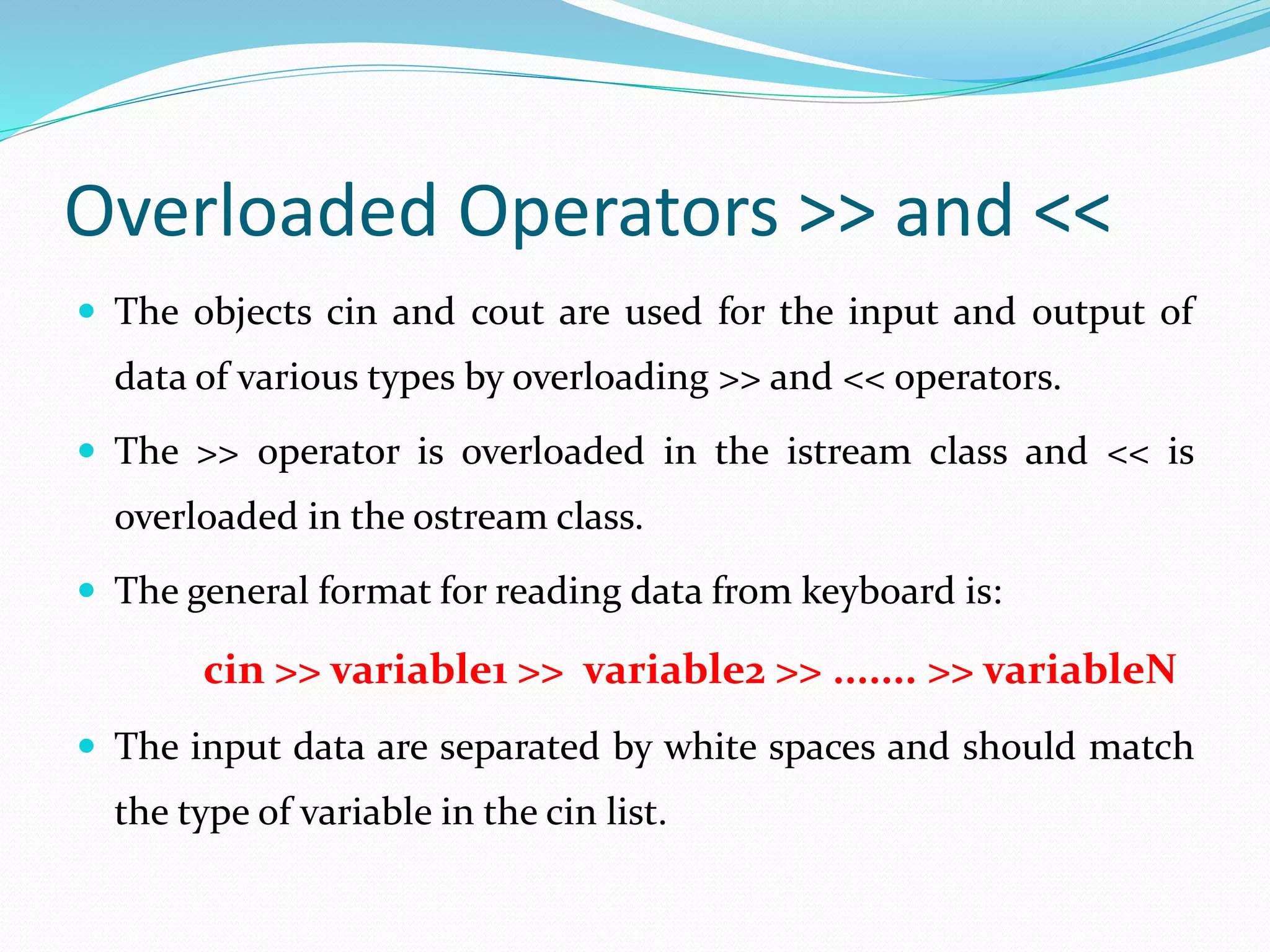 Overloaded Operators >> and <<
 The objects cin and cout are used for the input and output of
data of various types by overloading >> and << operators.
 The >> operator is overloaded in the istream class and << is
overloaded in the ostream class.
 The general format for reading data from keyboard is:
cin >> variable1 >> variable2 >> ....... >> variableN
 The input data are separated by white spaces and should match
the type of variable in the cin list.
 