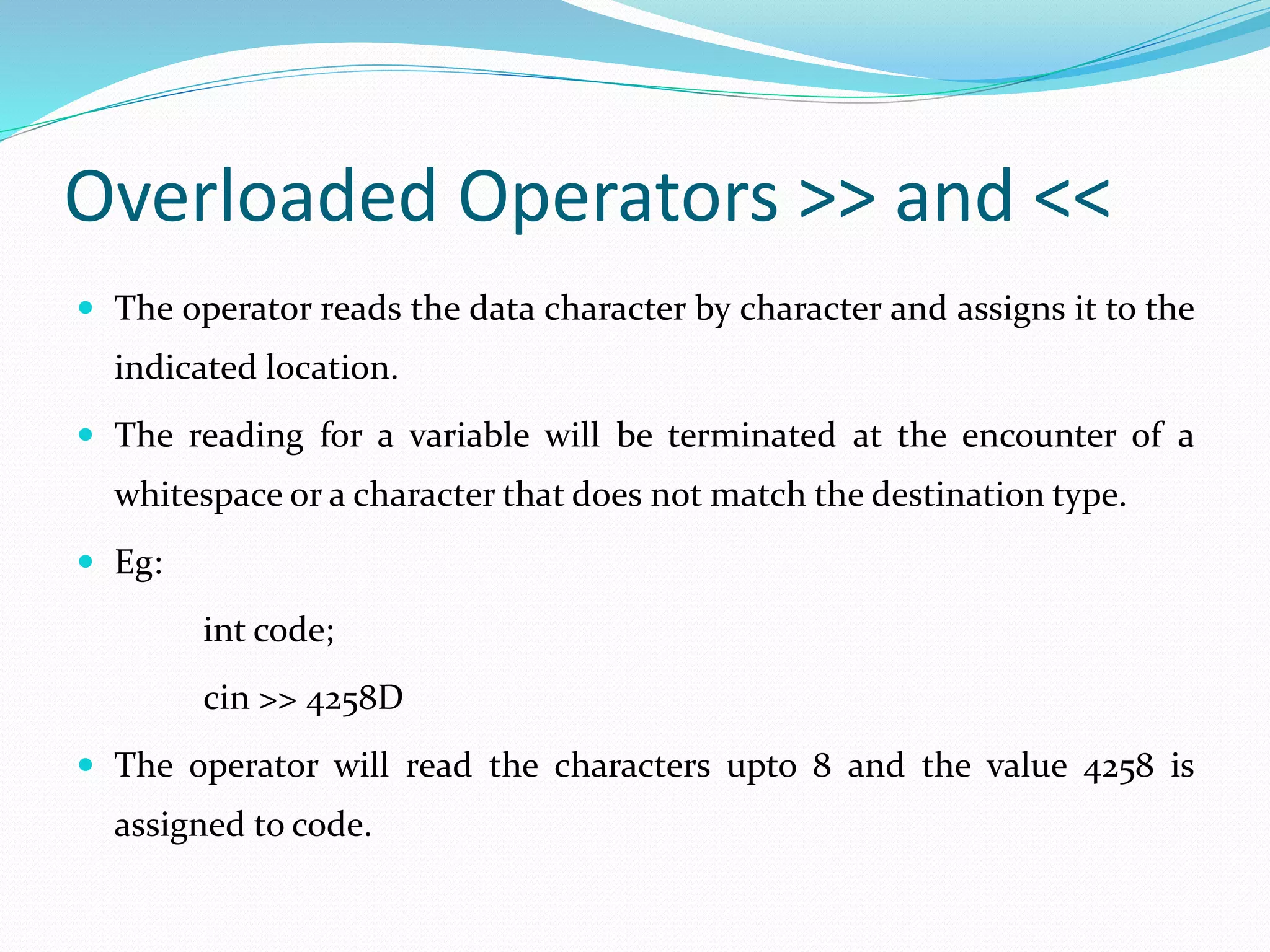 Overloaded Operators >> and <<
 The operator reads the data character by character and assigns it to the
indicated location.
 The reading for a variable will be terminated at the encounter of a
whitespace or a character that does not match the destination type.
 Eg:
int code;
cin >> 4258D
 The operator will read the characters upto 8 and the value 4258 is
assigned to code.
 