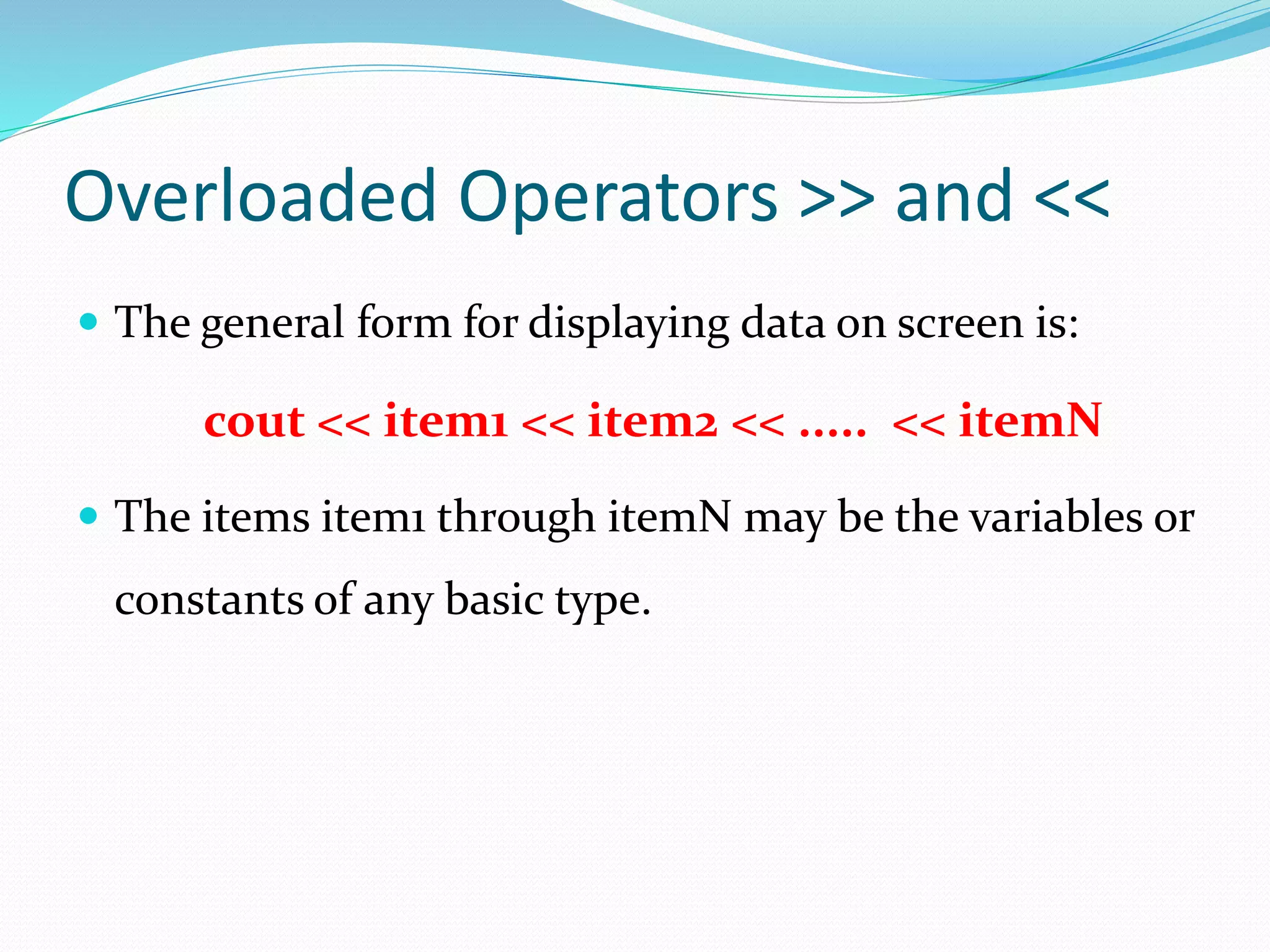 Overloaded Operators >> and <<
 The general form for displaying data on screen is:
cout << item1 << item2 << ..... << itemN
 The items item1 through itemN may be the variables or
constants of any basic type.
 