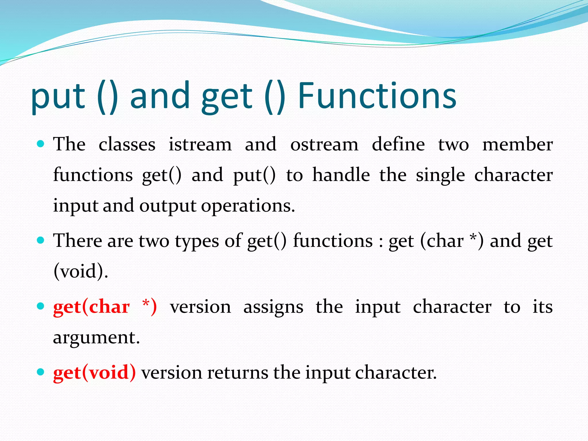 put () and get () Functions
 The classes istream and ostream define two member
functions get() and put() to handle the single character
input and output operations.
 There are two types of get() functions : get (char *) and get
(void).
 get(char *) version assigns the input character to its
argument.
 get(void) version returns the input character.
 