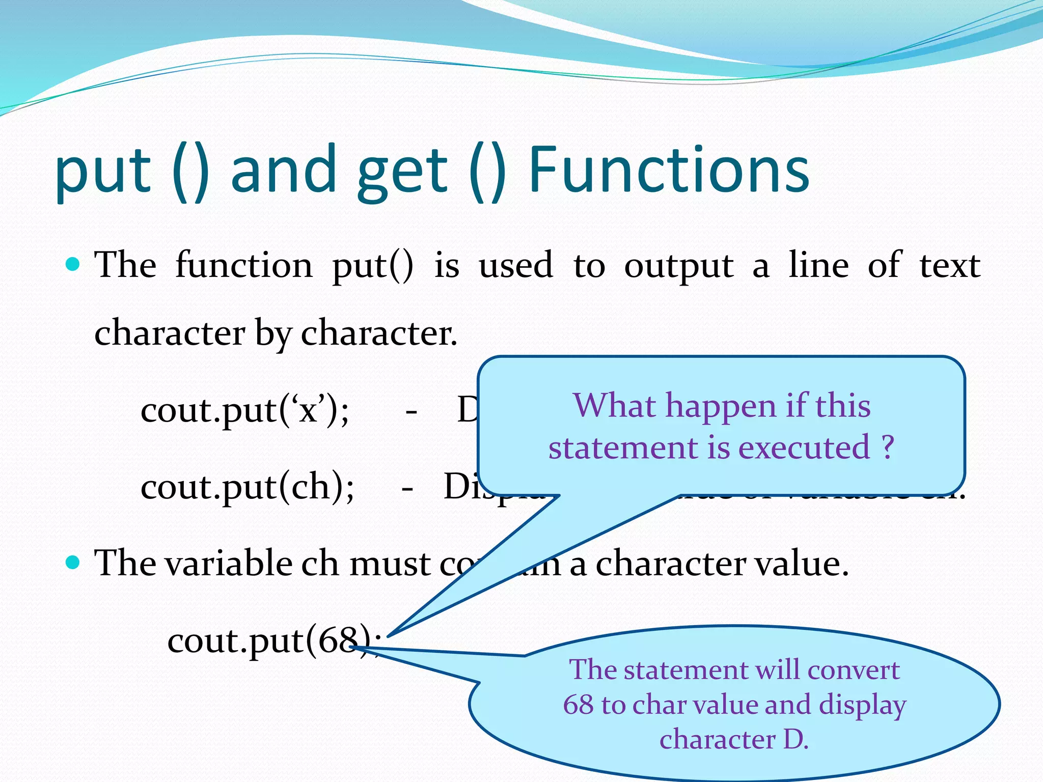 put () and get () Functions
 The function put() is used to output a line of text
character by character.
cout.put(‘x’); - Displays the character x
cout.put(ch); - Displays the value of variable ch.
 The variable ch must contain a character value.
cout.put(68);
What happen if this
statement is executed ?
The statement will convert
68 to char value and display
character D.
 