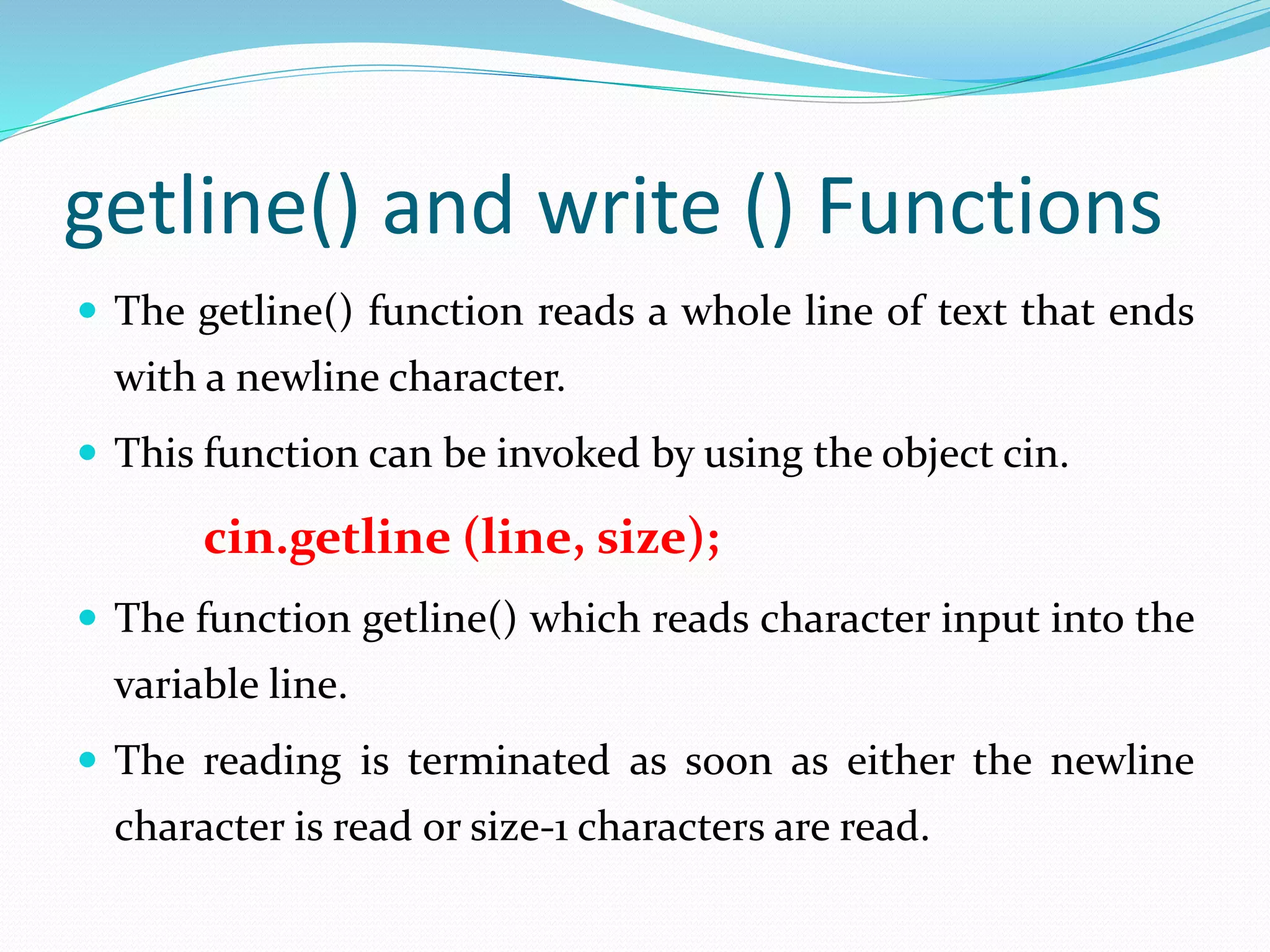 getline() and write () Functions
 The getline() function reads a whole line of text that ends
with a newline character.
 This function can be invoked by using the object cin.
cin.getline (line, size);
 The function getline() which reads character input into the
variable line.
 The reading is terminated as soon as either the newline
character is read or size-1 characters are read.
 