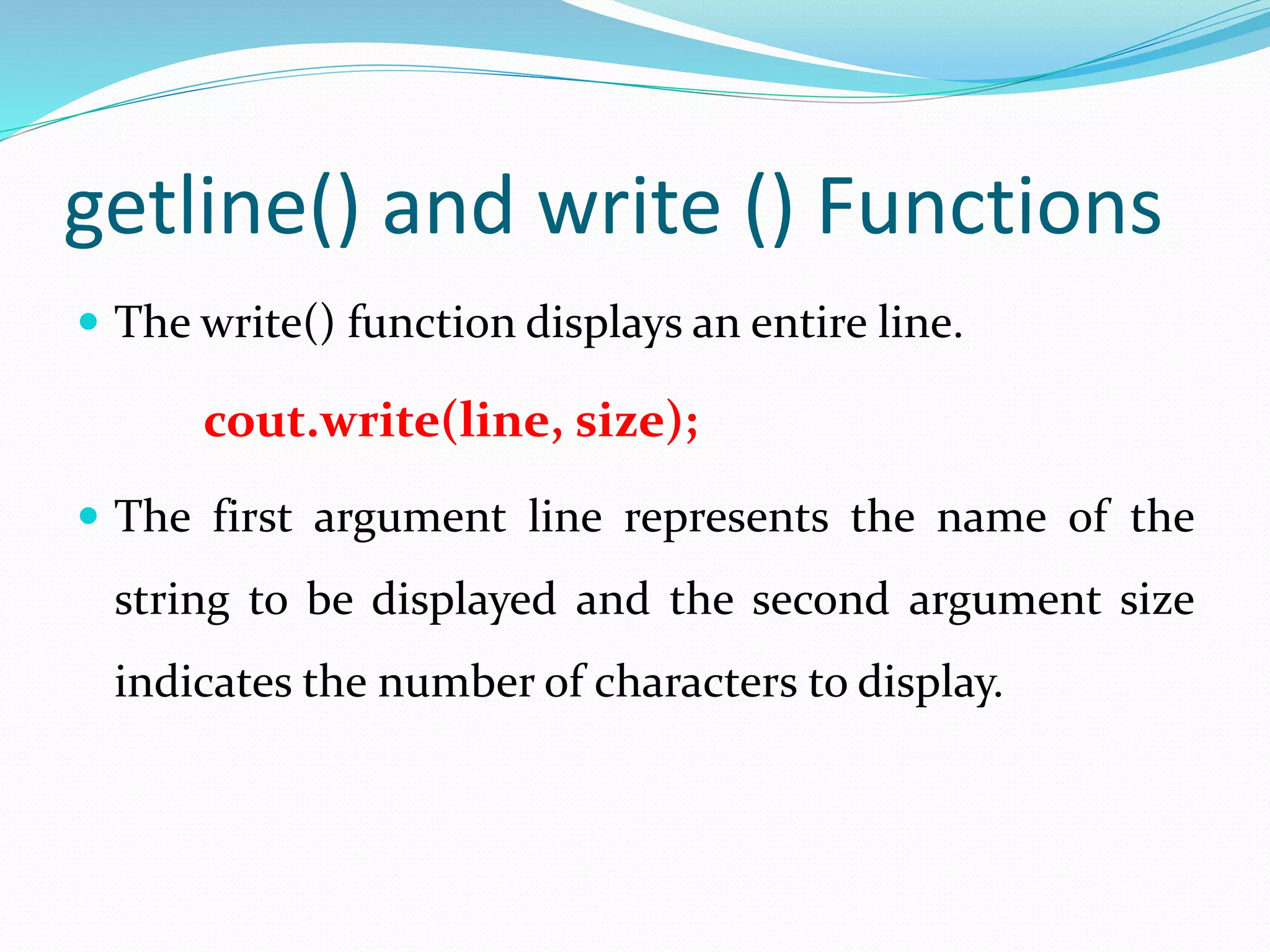 getline() and write () Functions
 The write() function displays an entire line.
cout.write(line, size);
 The first argument line represents the name of the
string to be displayed and the second argument size
indicates the number of characters to display.
 