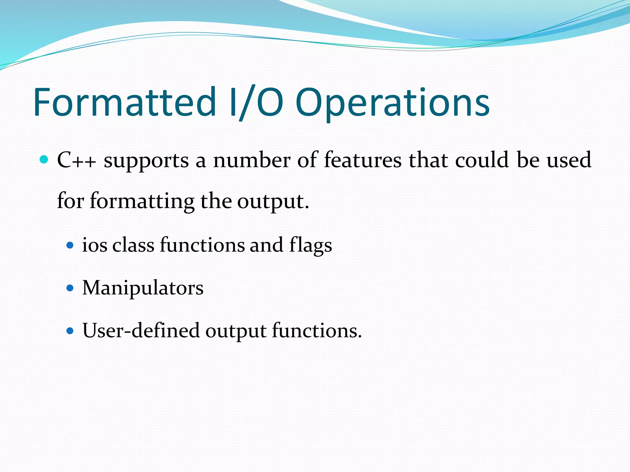 Formatted I/O Operations
 C++ supports a number of features that could be used
for formatting the output.
 ios class functions and flags
 Manipulators
 User-defined output functions.
 
