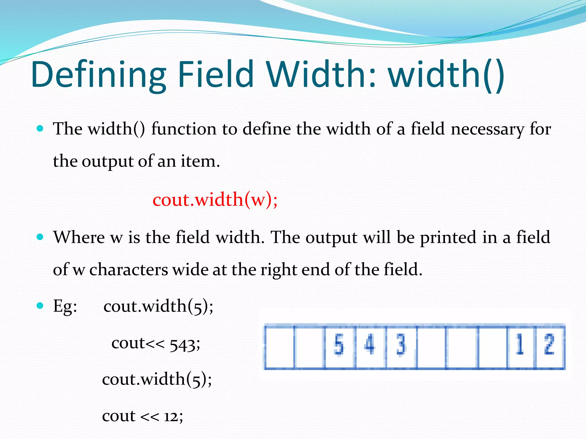 Defining Field Width: width()
 The width() function to define the width of a field necessary for
the output of an item.
cout.width(w);
 Where w is the field width. The output will be printed in a field
of w characters wide at the right end of the field.
 Eg: cout.width(5);
cout<< 543;
cout.width(5);
cout << 12;
 