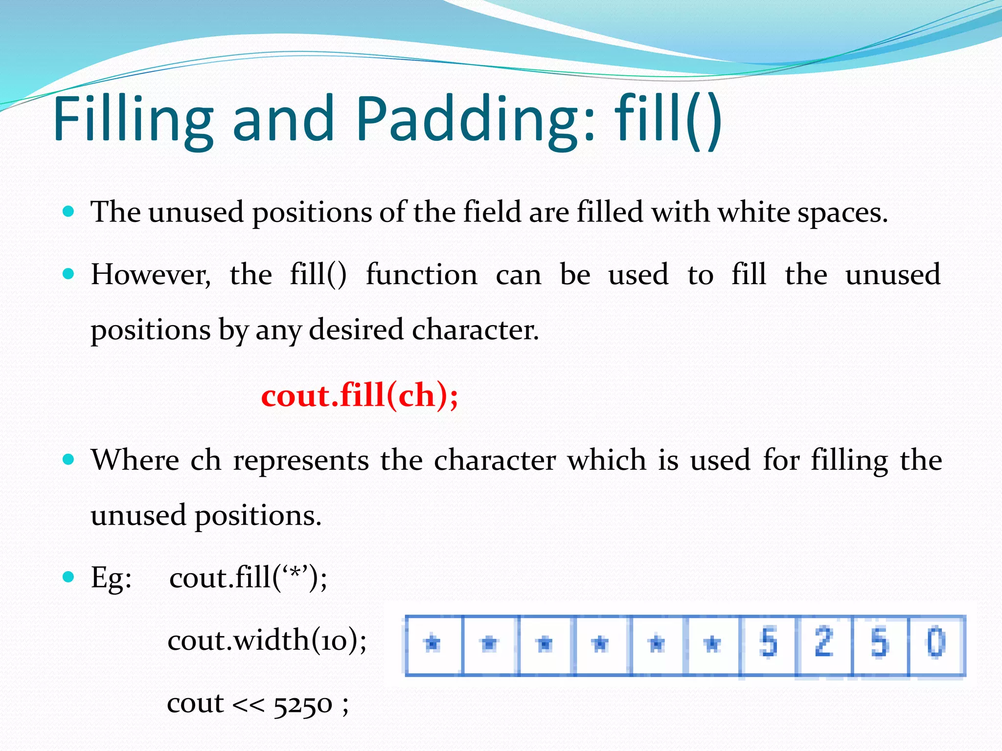 Filling and Padding: fill()
 The unused positions of the field are filled with white spaces.
 However, the fill() function can be used to fill the unused
positions by any desired character.
cout.fill(ch);
 Where ch represents the character which is used for filling the
unused positions.
 Eg: cout.fill(‘*’);
cout.width(10);
cout << 5250 ;
 