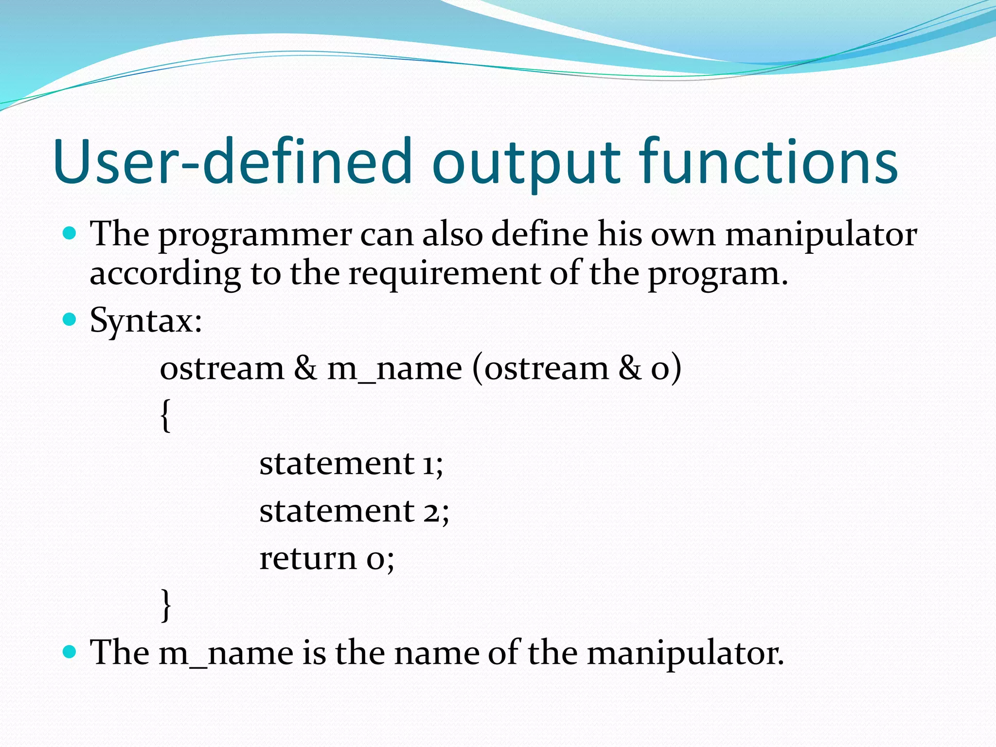 User-defined output functions
 The programmer can also define his own manipulator
according to the requirement of the program.
 Syntax:
ostream & m_name (ostream & o)
{
statement 1;
statement 2;
return 0;
}
 The m_name is the name of the manipulator.
 