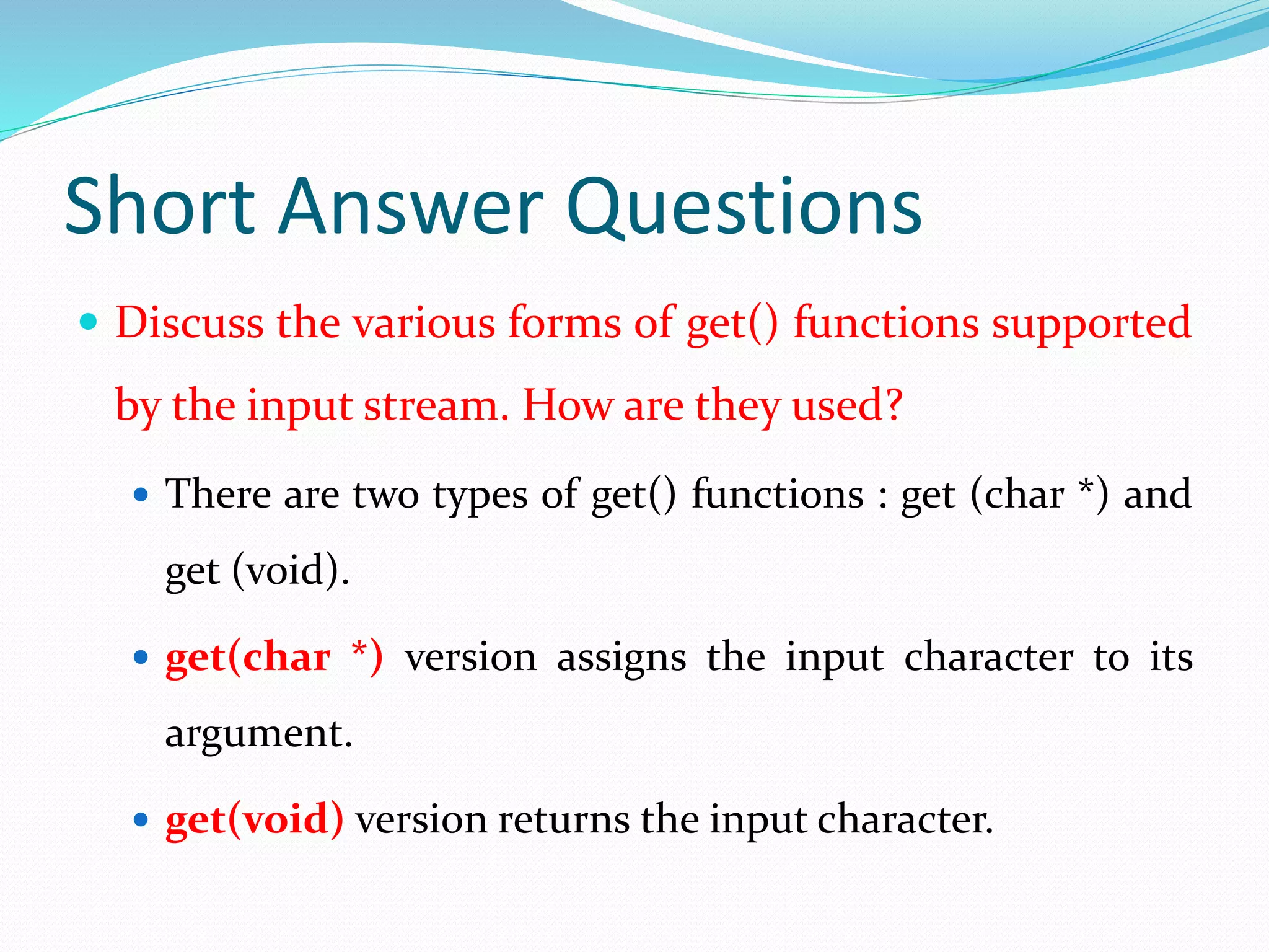 Short Answer Questions
 Discuss the various forms of get() functions supported
by the input stream. How are they used?
 There are two types of get() functions : get (char *) and
get (void).
 get(char *) version assigns the input character to its
argument.
 get(void) version returns the input character.
 