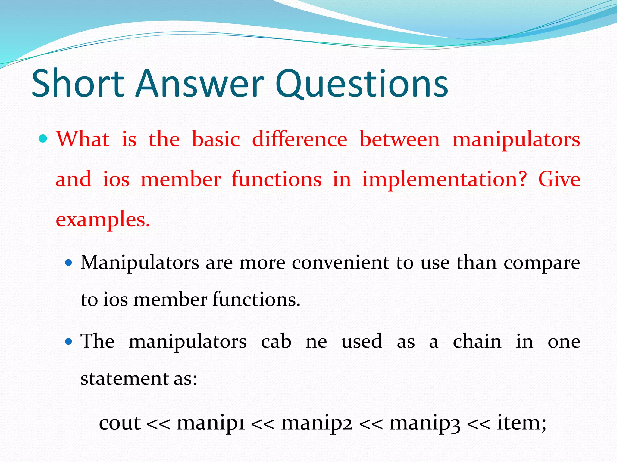 Short Answer Questions
 What is the basic difference between manipulators
and ios member functions in implementation? Give
examples.
 Manipulators are more convenient to use than compare
to ios member functions.
 The manipulators cab ne used as a chain in one
statement as:
cout << manip1 << manip2 << manip3 << item;
 