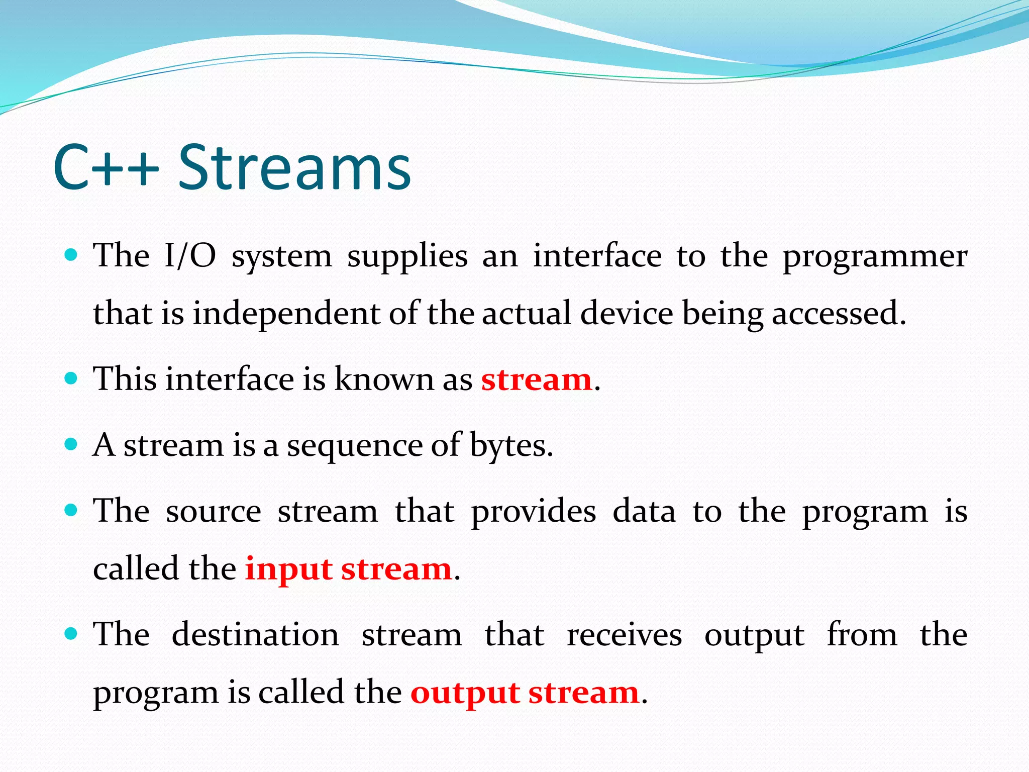 C++ Streams
 The I/O system supplies an interface to the programmer
that is independent of the actual device being accessed.
 This interface is known as stream.
 A stream is a sequence of bytes.
 The source stream that provides data to the program is
called the input stream.
 The destination stream that receives output from the
program is called the output stream.
 