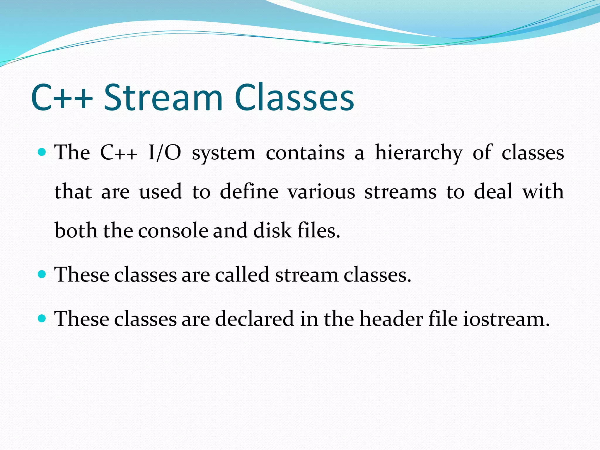 C++ Stream Classes
 The C++ I/O system contains a hierarchy of classes
that are used to define various streams to deal with
both the console and disk files.
 These classes are called stream classes.
 These classes are declared in the header file iostream.
 