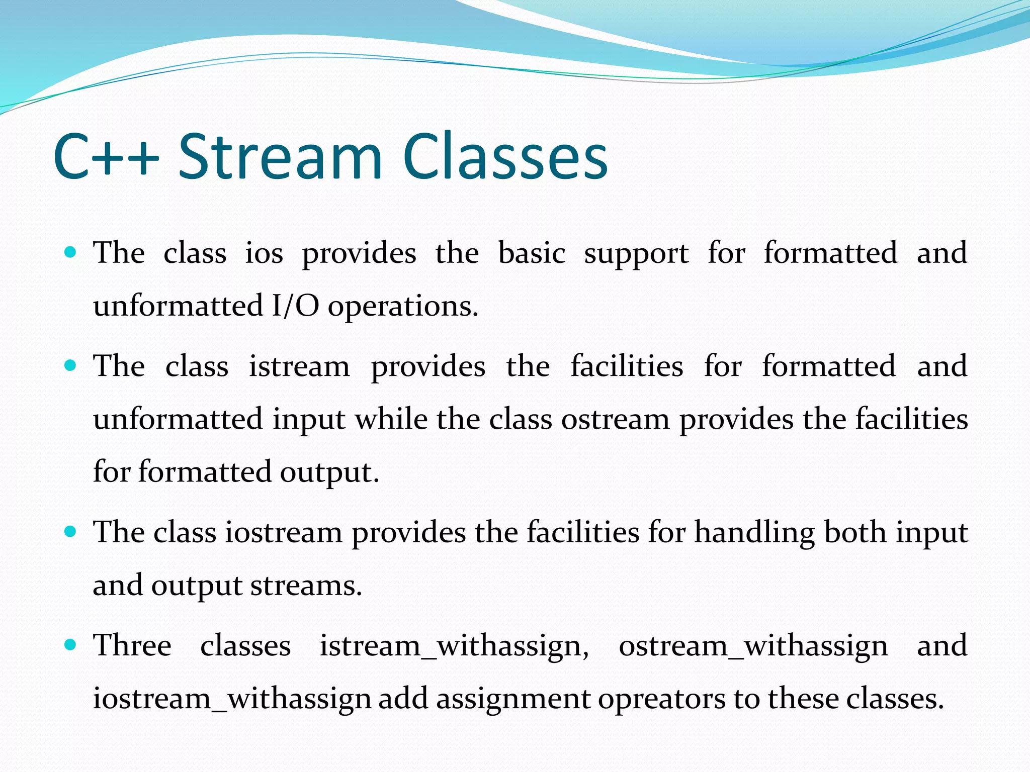 C++ Stream Classes
 The class ios provides the basic support for formatted and
unformatted I/O operations.
 The class istream provides the facilities for formatted and
unformatted input while the class ostream provides the facilities
for formatted output.
 The class iostream provides the facilities for handling both input
and output streams.
 Three classes istream_withassign, ostream_withassign and
iostream_withassign add assignment opreators to these classes.
 