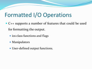 Formatted I/O Operations
 C++ supports a number of features that could be used
for formatting the output.
 ios class functions and flags
 Manipulators
 User-defined output functions.
 