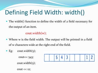 Defining Field Width: width()
 The width() function to define the width of a field necessary for
the output of an item.
cout.width(w);
 Where w is the field width. The output will be printed in a field
of w characters wide at the right end of the field.
 Eg: cout.width(5);
cout<< 543;
cout.width(5);
cout << 12;
 
